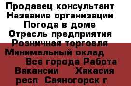 Продавец-консультант › Название организации ­ Погода в доме › Отрасль предприятия ­ Розничная торговля › Минимальный оклад ­ 60 000 - Все города Работа » Вакансии   . Хакасия респ.,Саяногорск г.